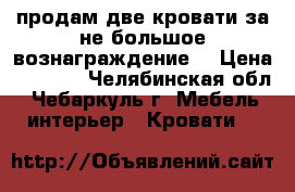 продам две кровати за не большое вознаграждение. › Цена ­ 6 000 - Челябинская обл., Чебаркуль г. Мебель, интерьер » Кровати   